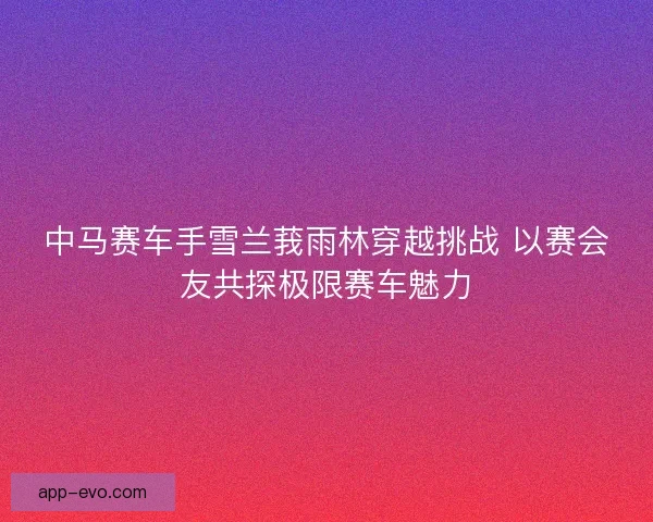 中马赛车手雪兰莪雨林穿越挑战 以赛会友共探极限赛车魅力